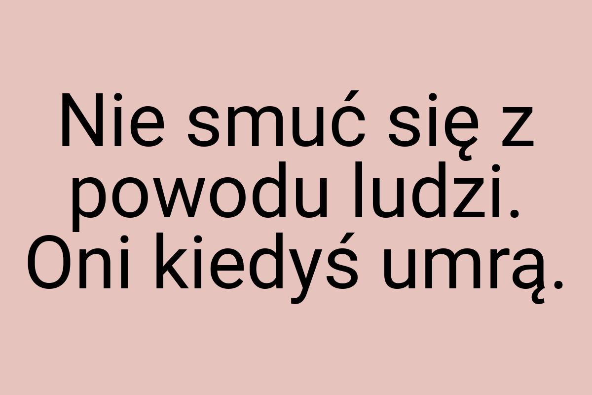 Nie smuć się z powodu ludzi. Oni kiedyś umrą