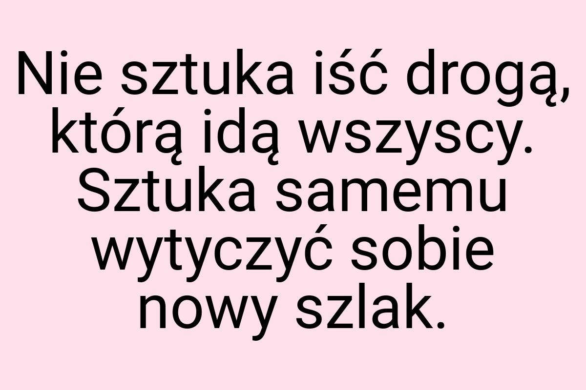 Nie sztuka iść drogą, którą idą wszyscy. Sztuka samemu