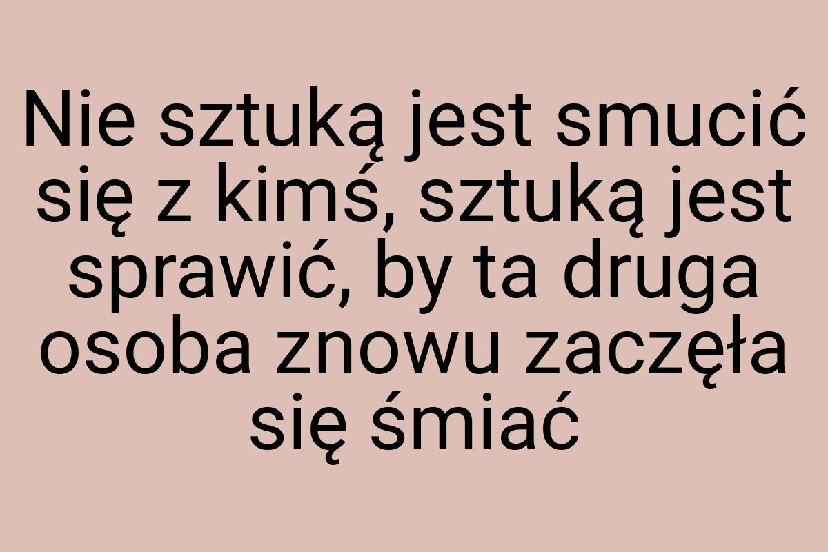 Nie sztuką jest smucić się z kimś, sztuką jest sprawić, by