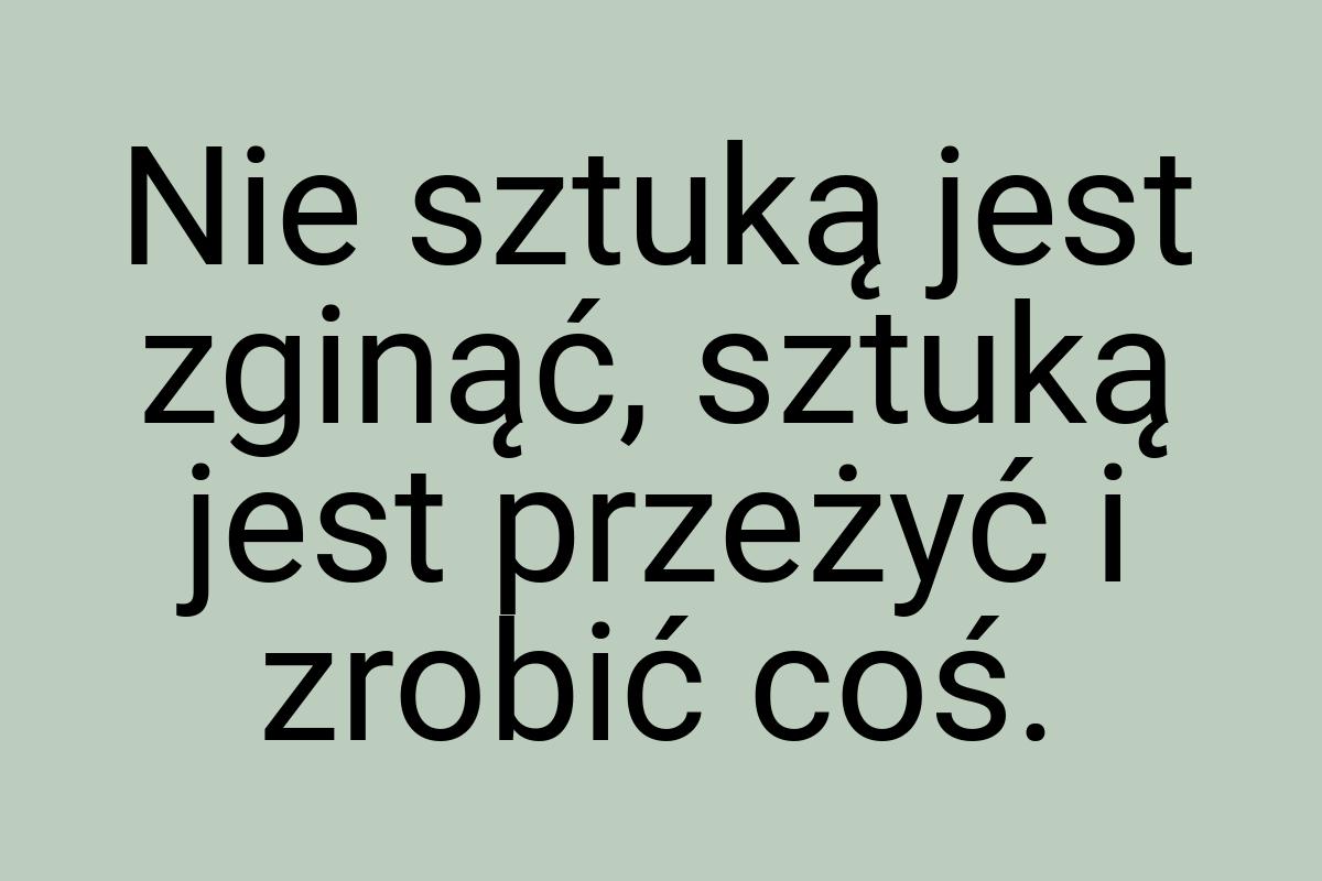 Nie sztuką jest zginąć, sztuką jest przeżyć i zrobić coś