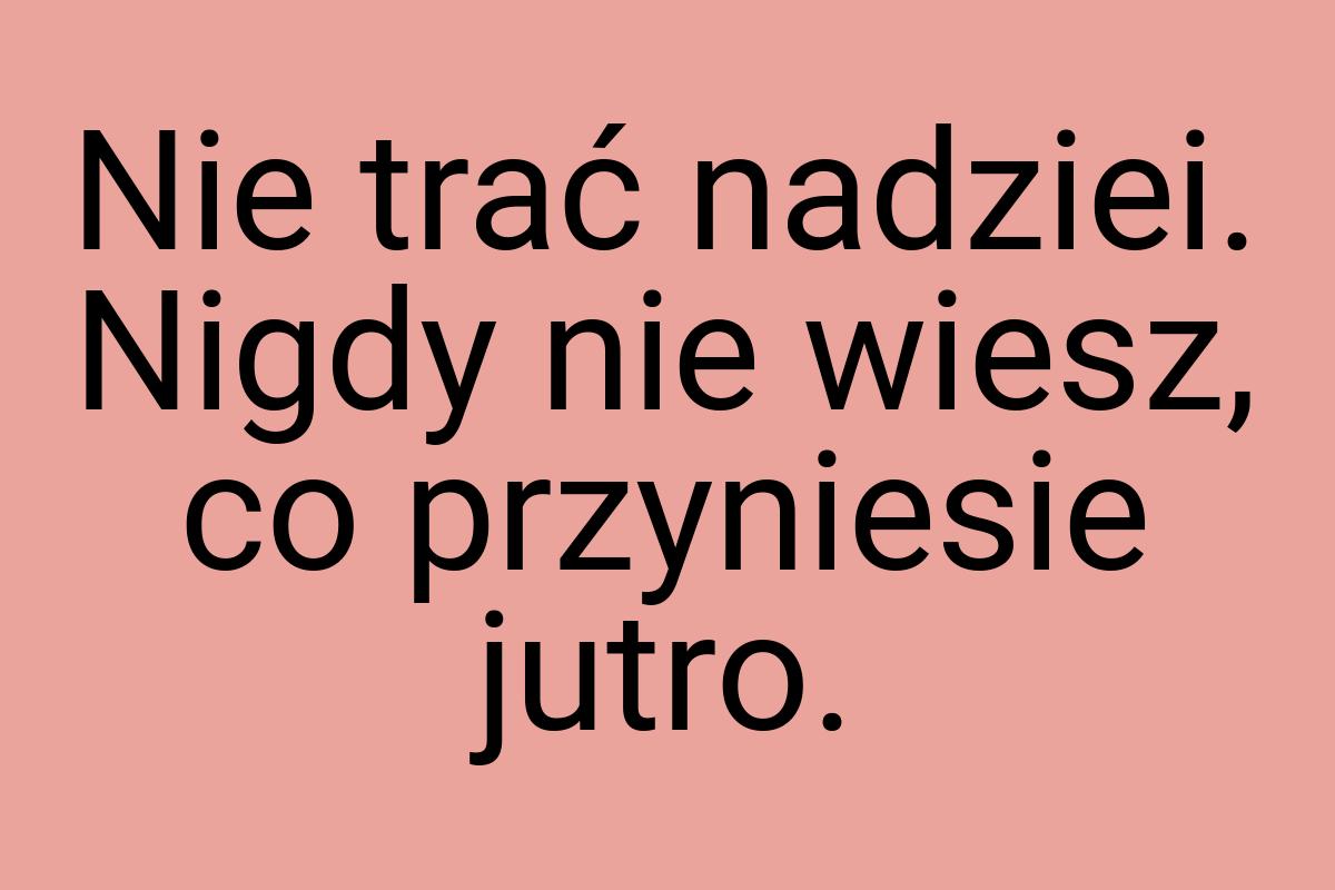 Nie trać nadziei. Nigdy nie wiesz, co przyniesie jutro