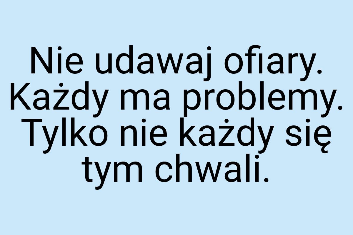 Nie udawaj ofiary. Każdy ma problemy. Tylko nie każdy się