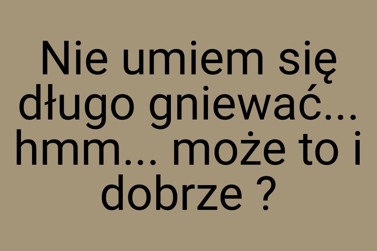 Nie umiem się długo gniewać... hmm... może to i dobrze