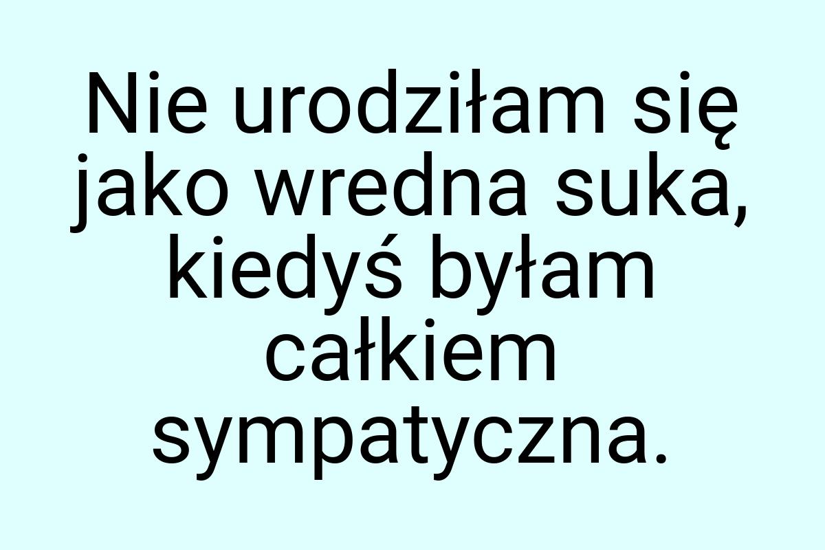 Nie urodziłam się jako wredna suka, kiedyś byłam całkiem