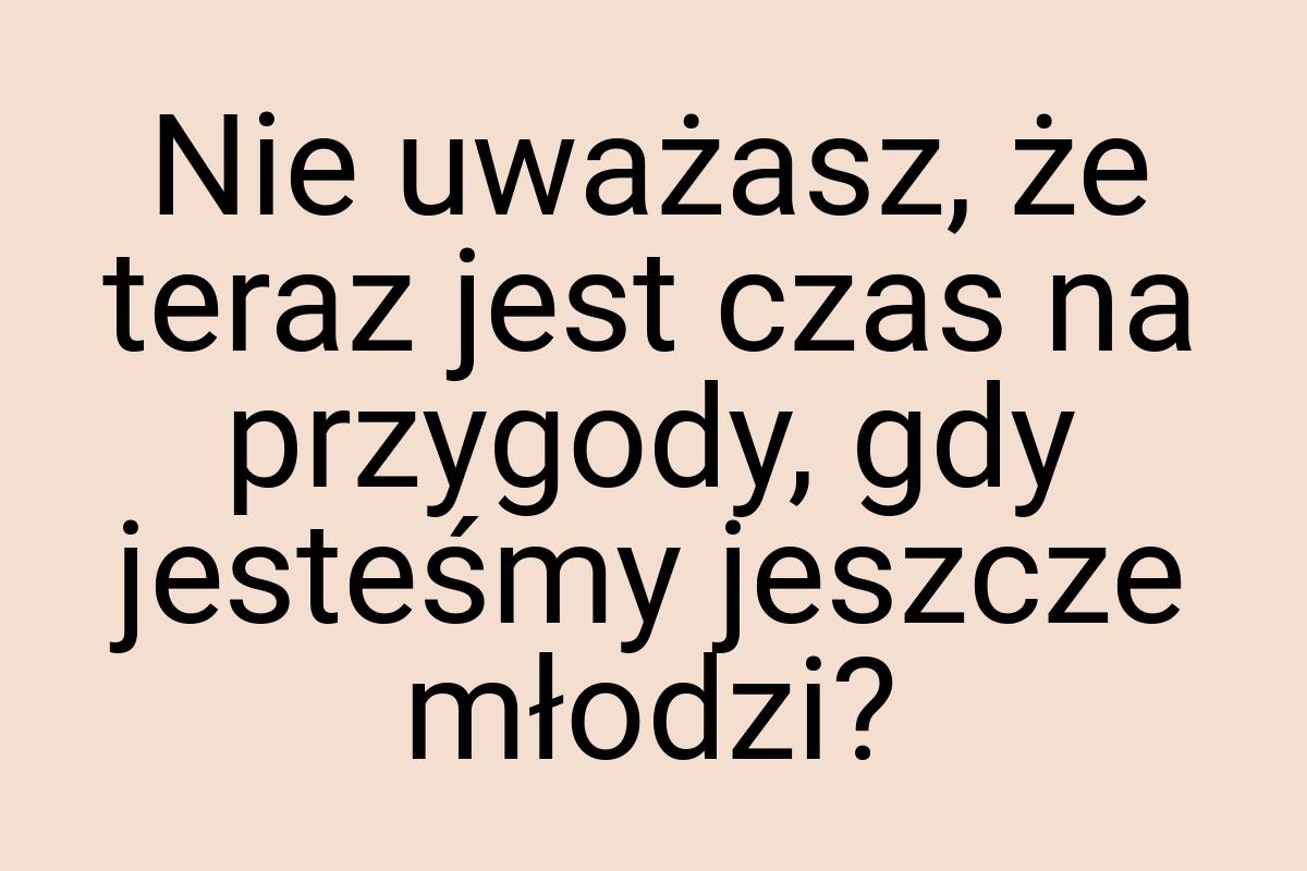 Nie uważasz, że teraz jest czas na przygody, gdy jesteśmy