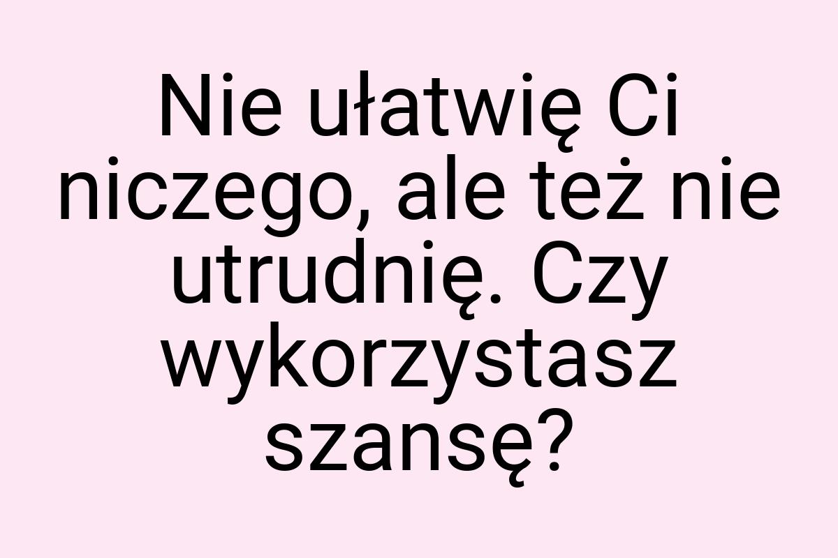 Nie ułatwię Ci niczego, ale też nie utrudnię. Czy