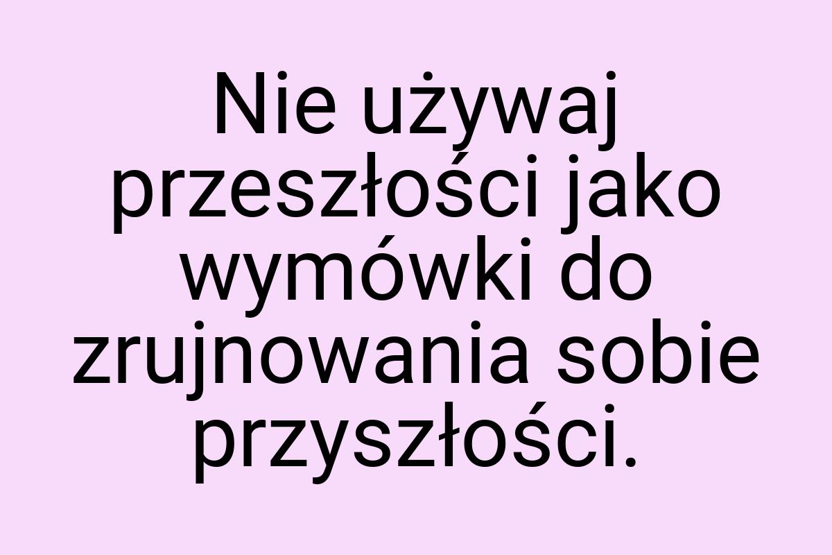 Nie używaj przeszłości jako wymówki do zrujnowania sobie