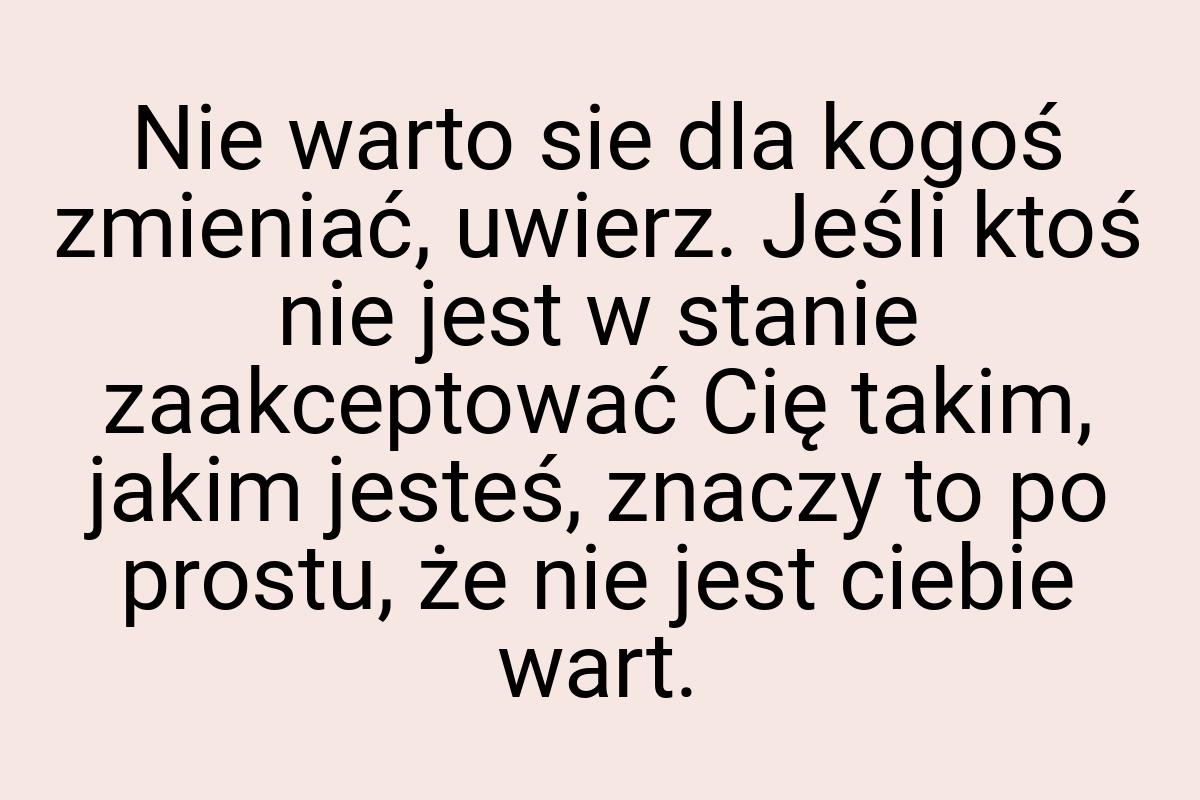 Nie warto sie dla kogoś zmieniać, uwierz. Jeśli ktoś nie