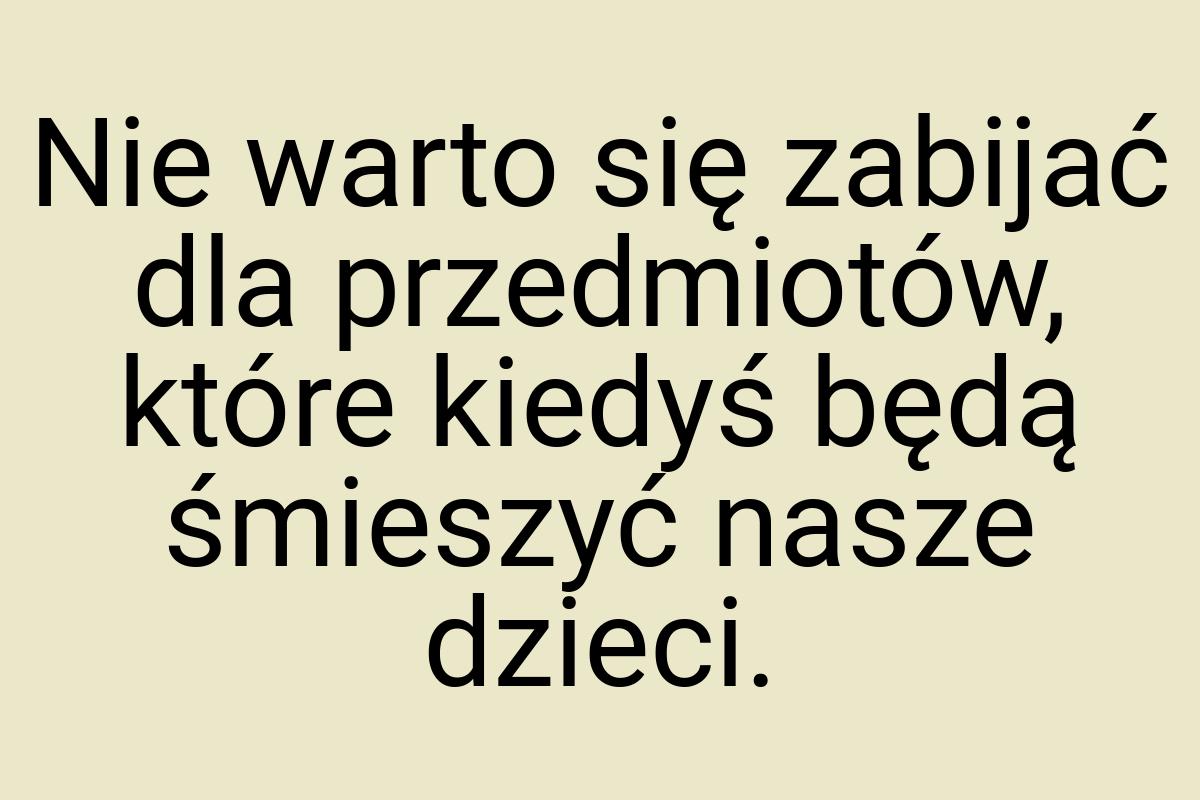 Nie warto się zabijać dla przedmiotów, które kiedyś będą