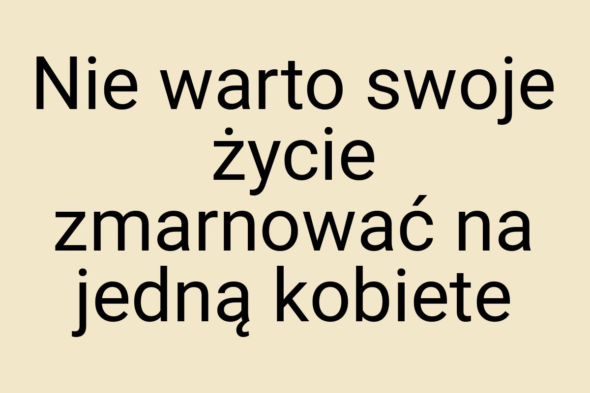 Nie warto swoje życie zmarnować na jedną kobiete