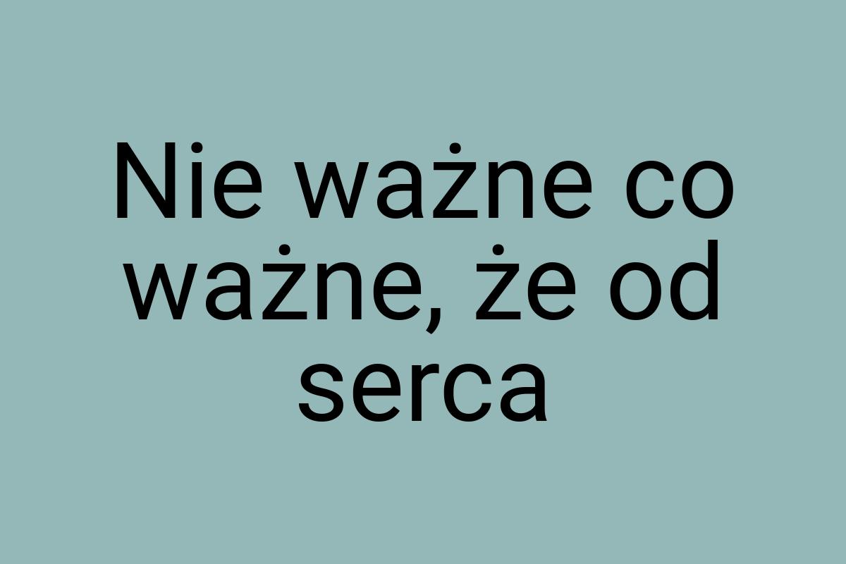 Nie ważne co ważne, że od serca