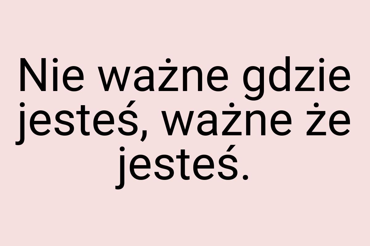 Nie ważne gdzie jesteś, ważne że jesteś