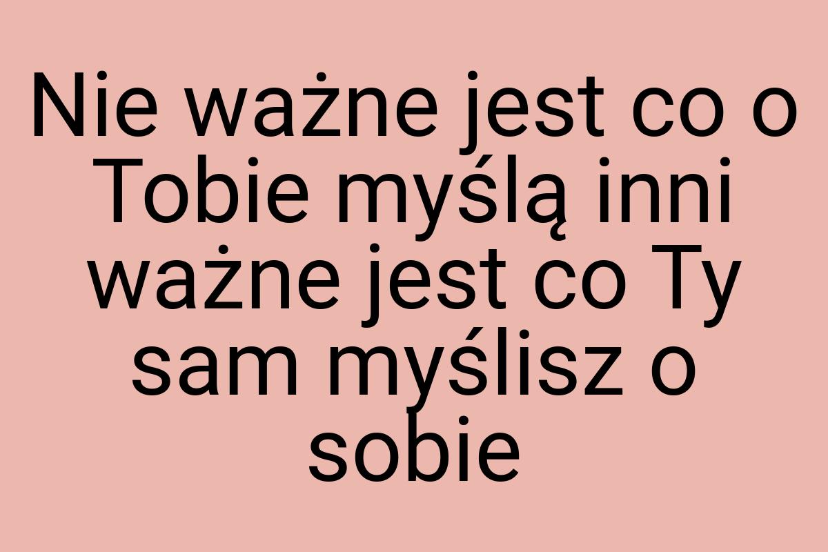 Nie ważne jest co o Tobie myślą inni ważne jest co Ty sam