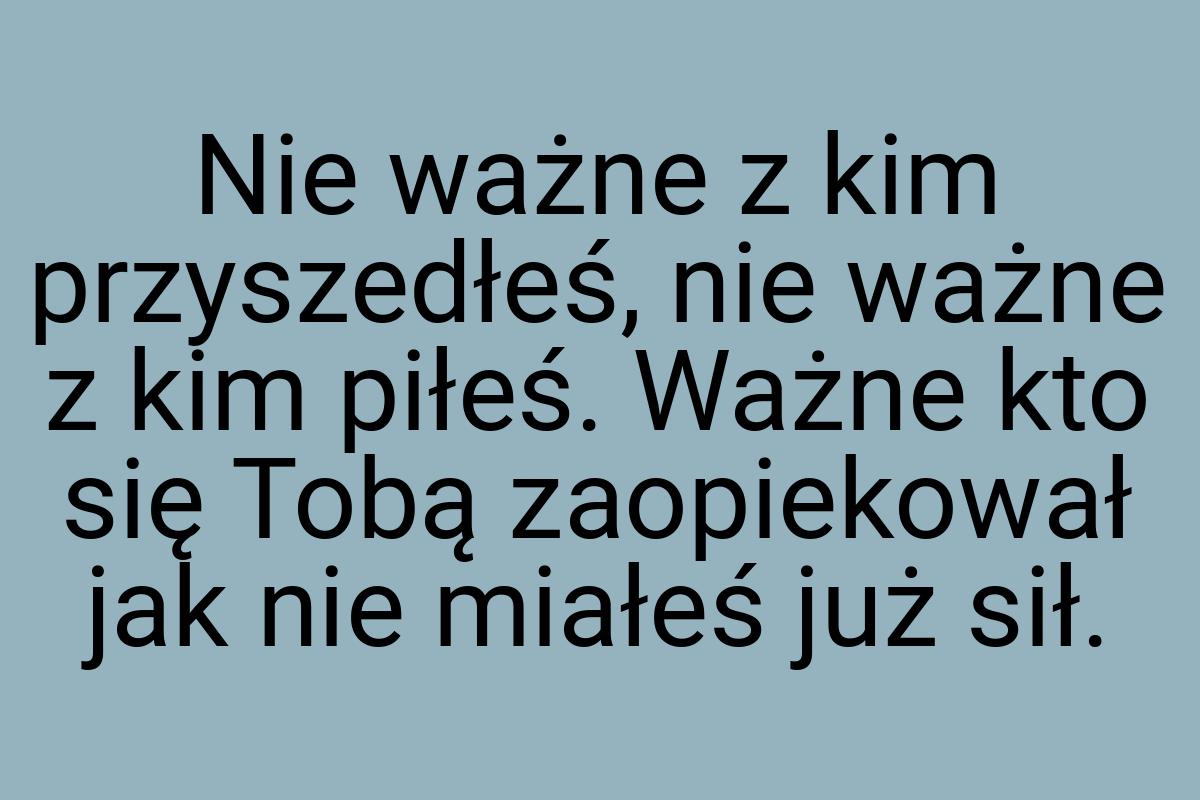 Nie ważne z kim przyszedłeś, nie ważne z kim piłeś. Ważne