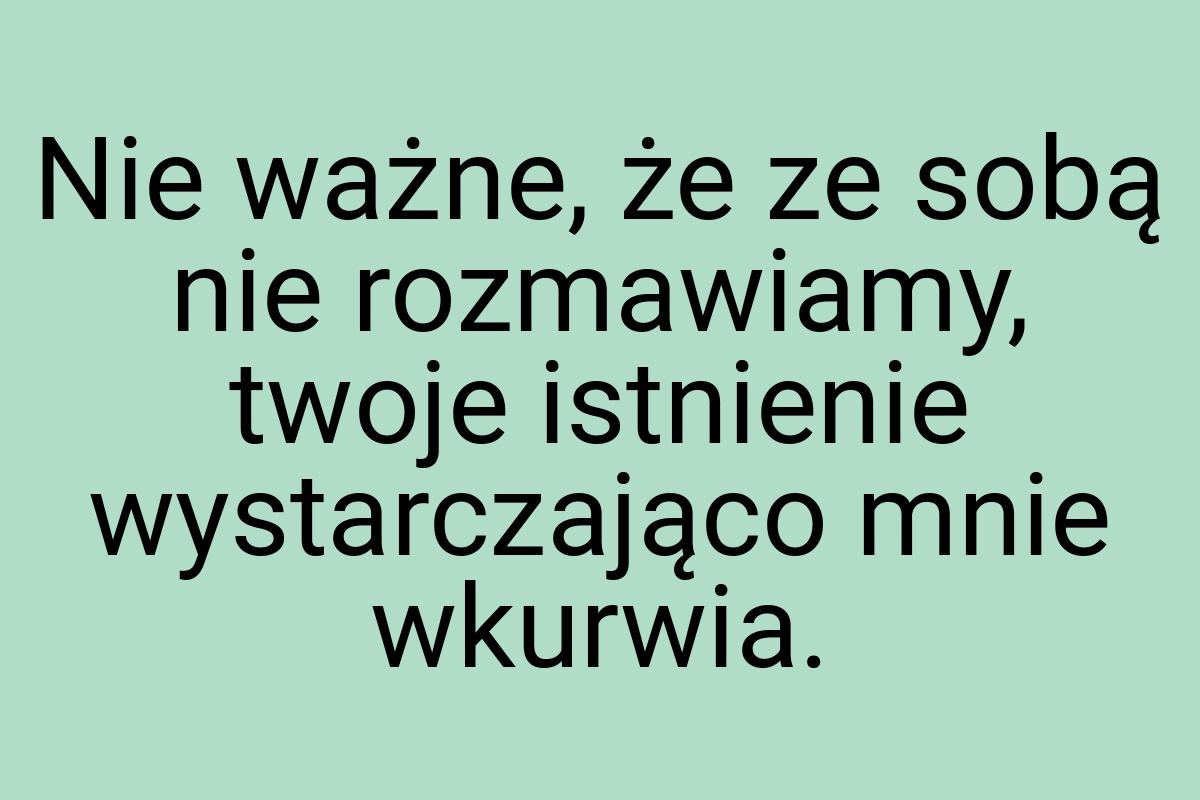 Nie ważne, że ze sobą nie rozmawiamy, twoje istnienie