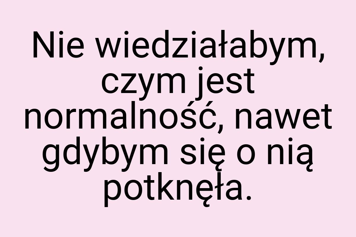 Nie wiedziałabym, czym jest normalność, nawet gdybym się o