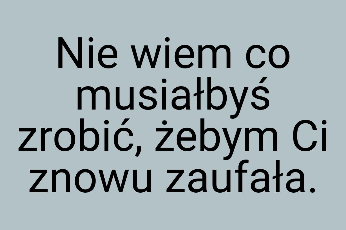 Nie wiem co musiałbyś zrobić, żebym Ci znowu zaufała