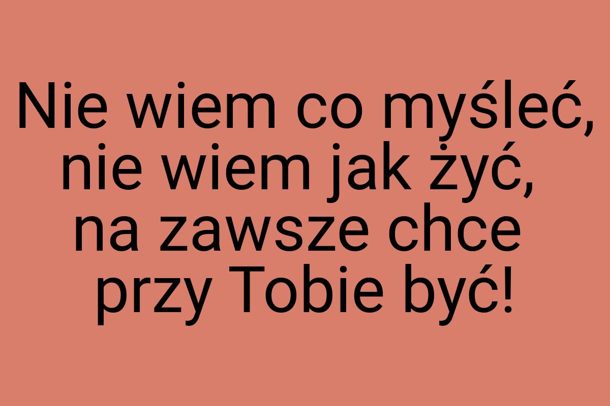 Nie wiem co myśleć, nie wiem jak żyć, na zawsze chce przy