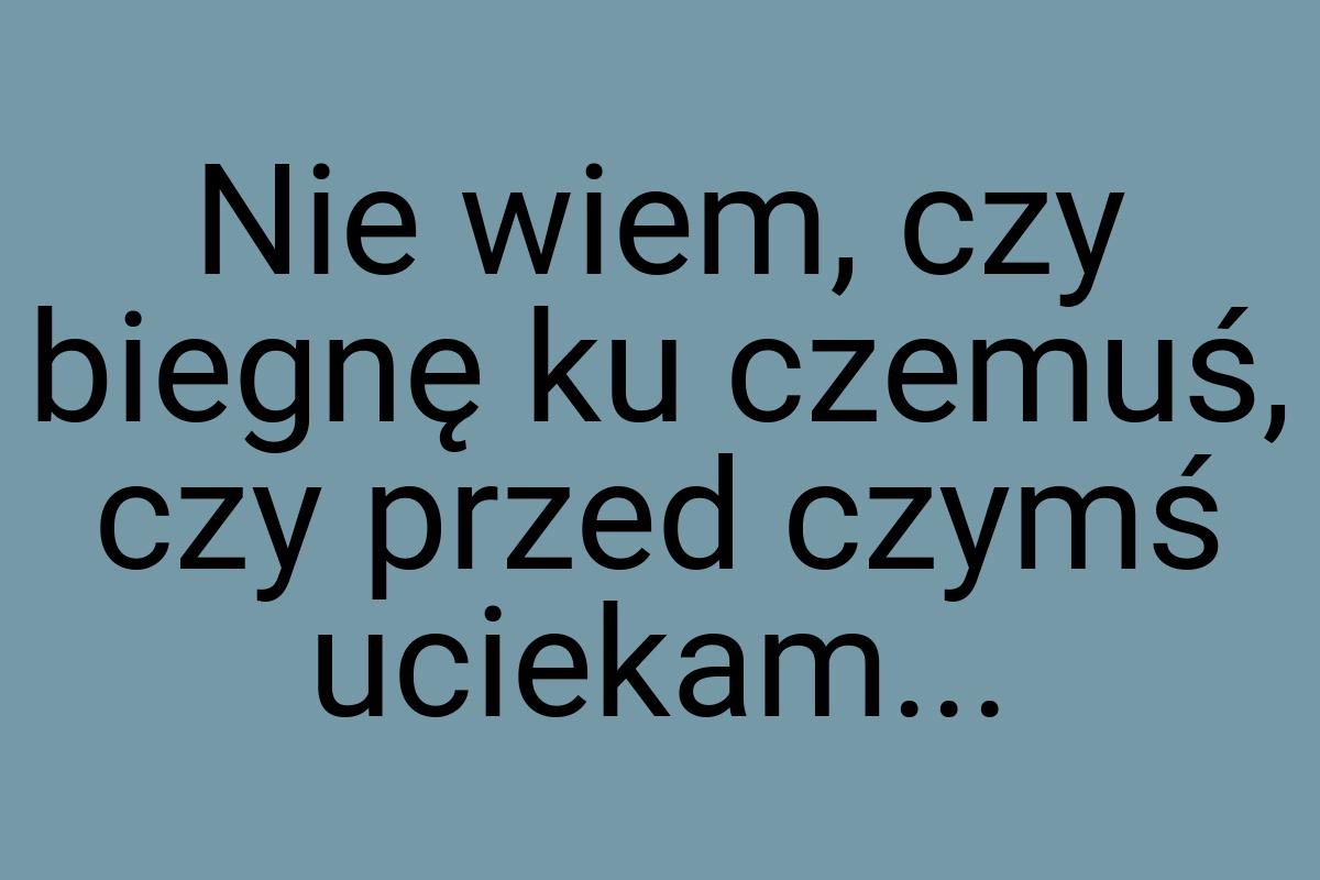 Nie wiem, czy biegnę ku czemuś, czy przed czymś uciekam