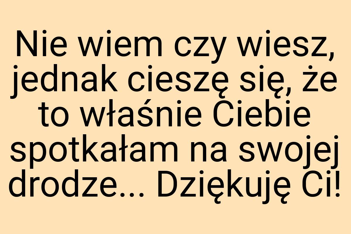 Nie wiem czy wiesz, jednak cieszę się, że to właśnie Ciebie