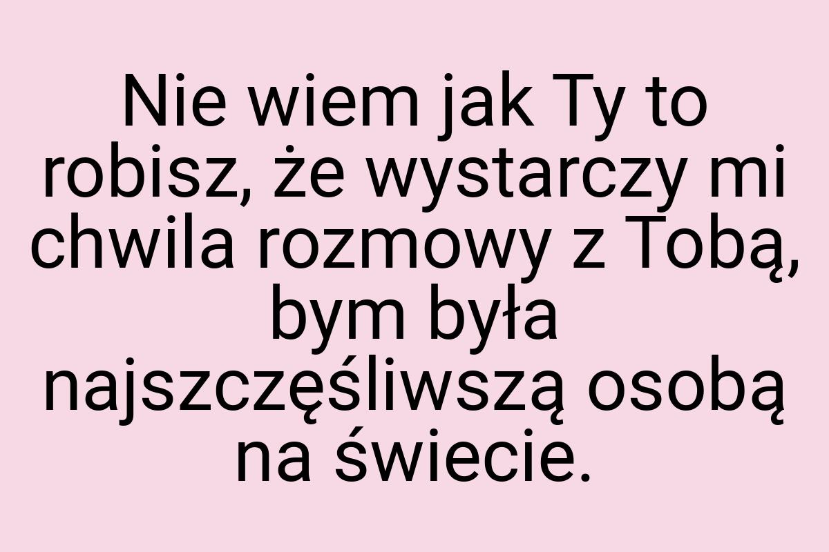 Nie wiem jak Ty to robisz, że wystarczy mi chwila rozmowy z