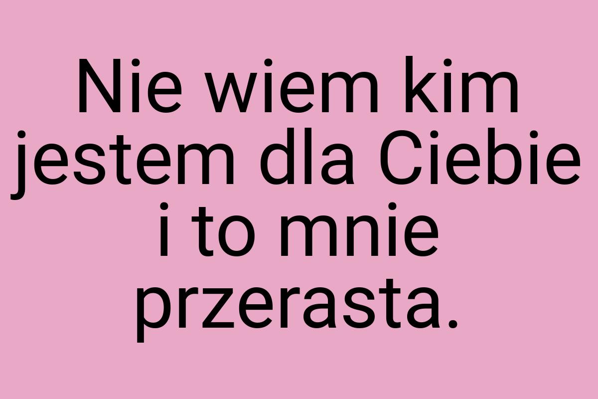 Nie wiem kim jestem dla Ciebie i to mnie przerasta