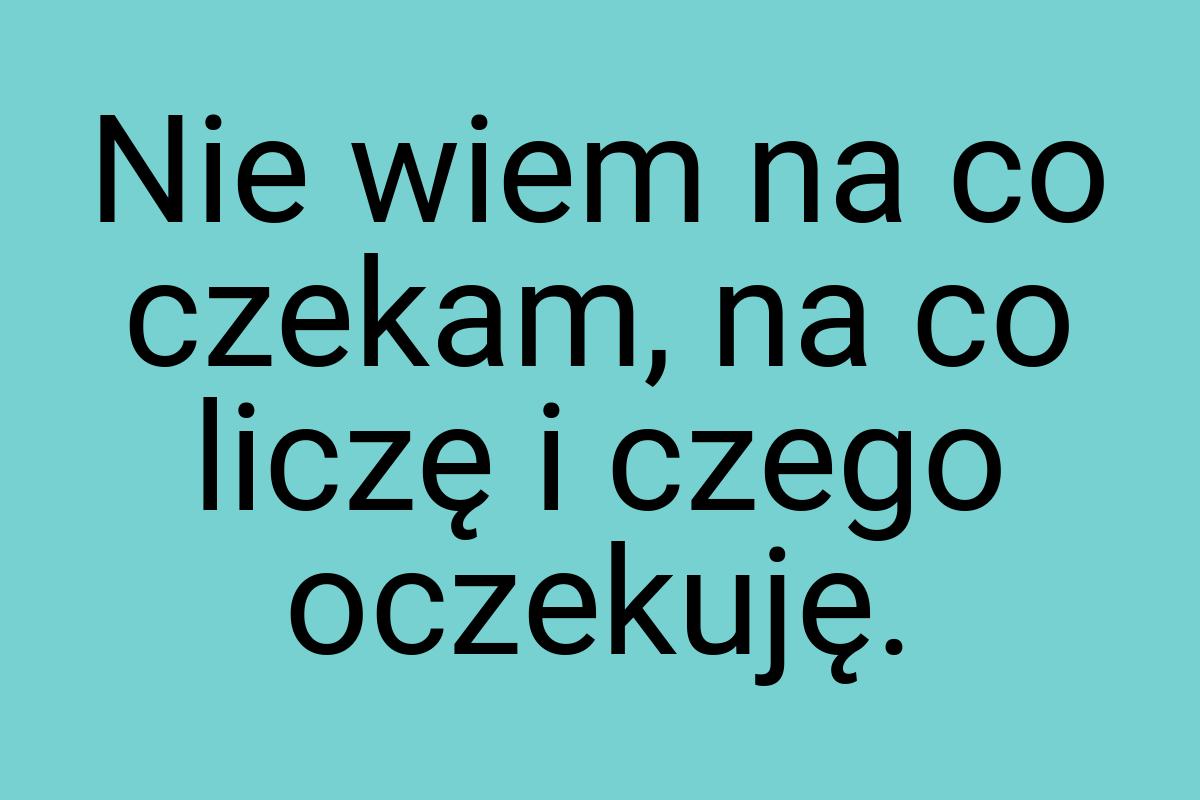 Nie wiem na co czekam, na co liczę i czego oczekuję