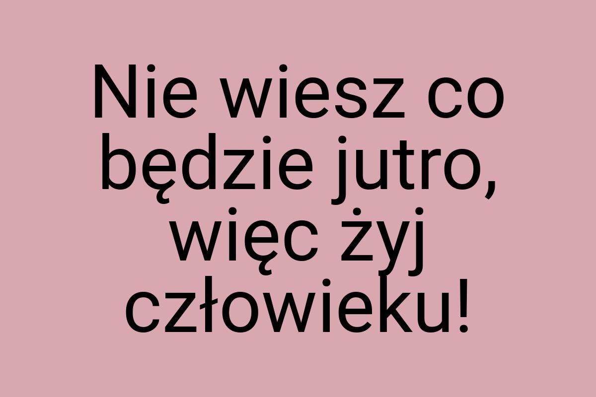 Nie wiesz co będzie jutro, więc żyj człowieku