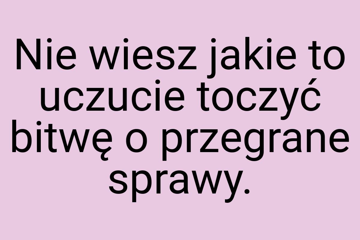 Nie wiesz jakie to uczucie toczyć bitwę o przegrane sprawy