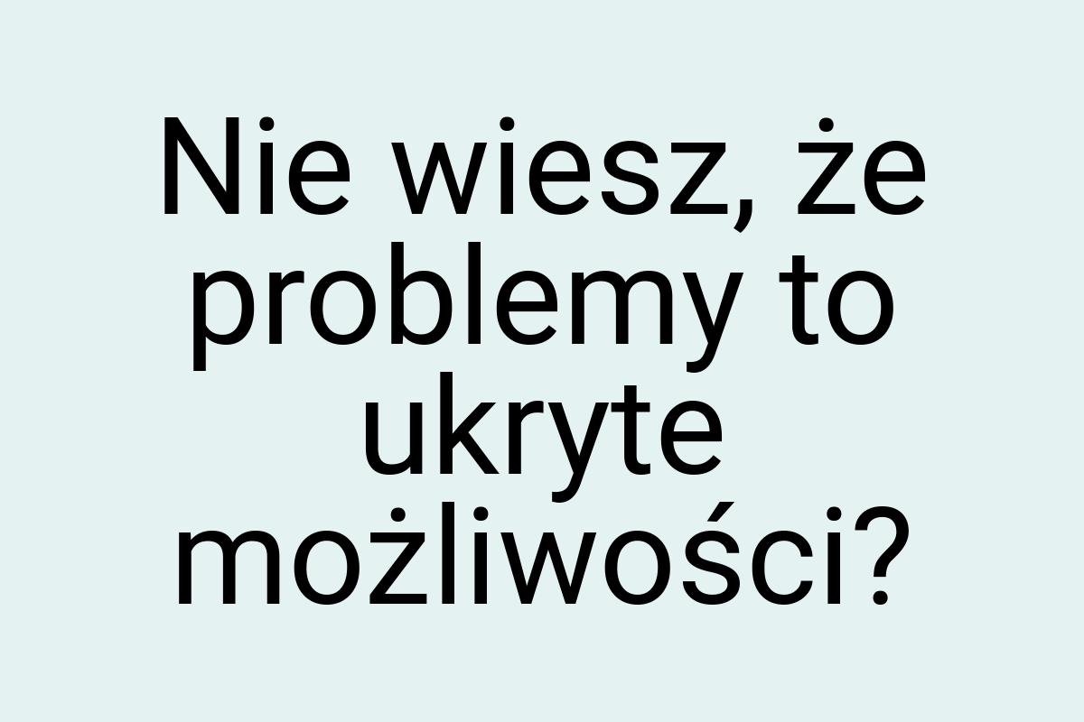 Nie wiesz, że problemy to ukryte możliwości