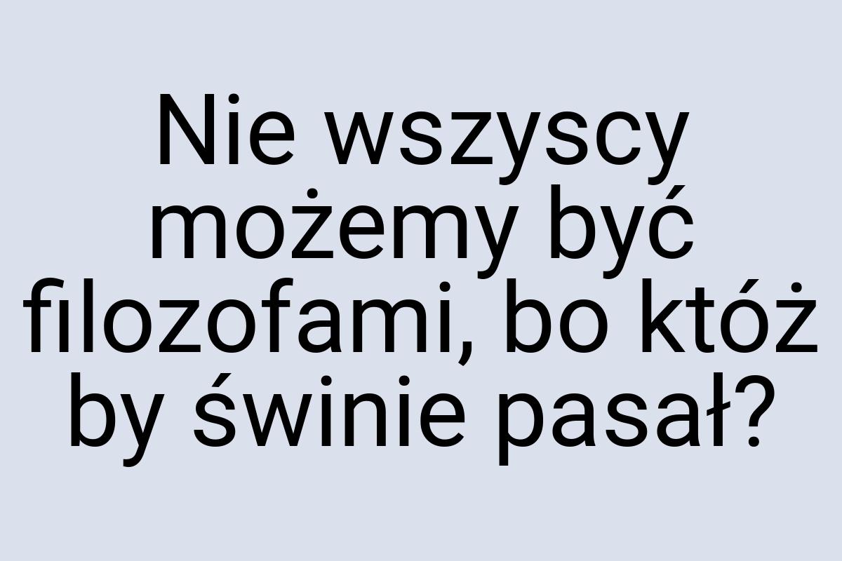 Nie wszyscy możemy być filozofami, bo któż by świnie pasał