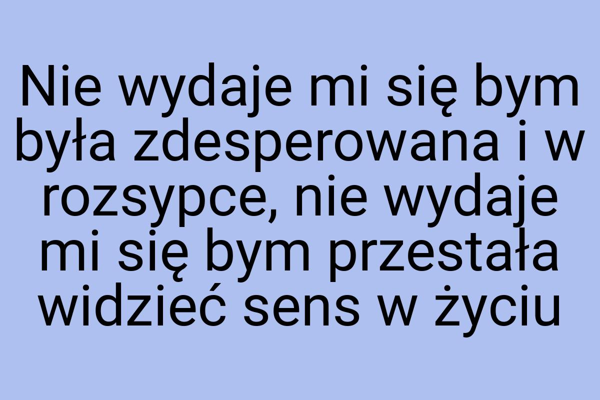 Nie wydaje mi się bym była zdesperowana i w rozsypce, nie