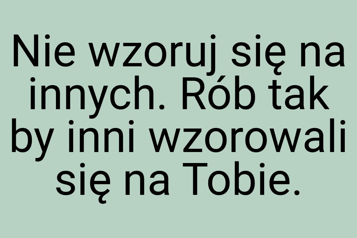 Nie wzoruj się na innych. Rób tak by inni wzorowali się na