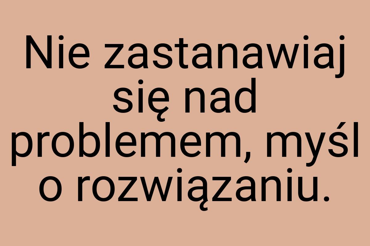 Nie zastanawiaj się nad problemem, myśl o rozwiązaniu