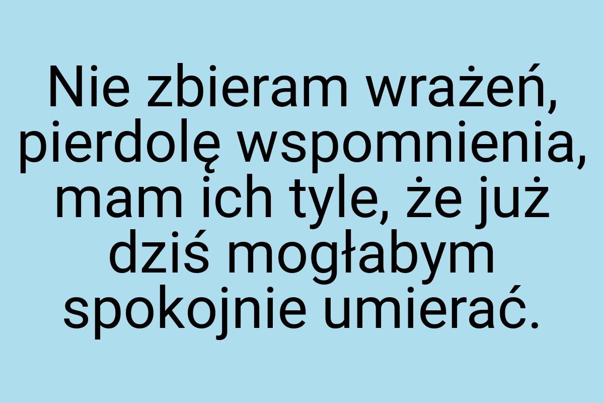 Nie zbieram wrażeń, pierdolę wspomnienia, mam ich tyle, że