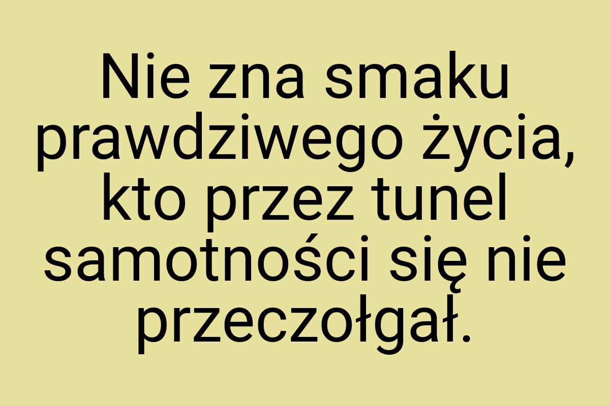 Nie zna smaku prawdziwego życia, kto przez tunel samotności