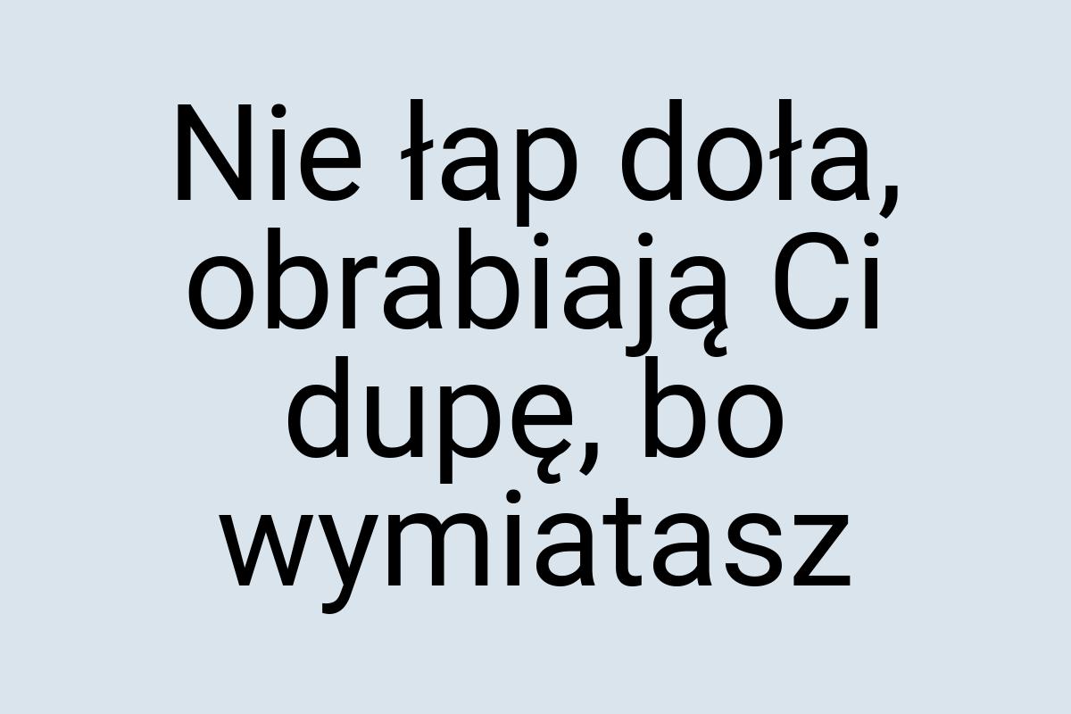 Nie łap doła, obrabiają Ci dupę, bo wymiatasz