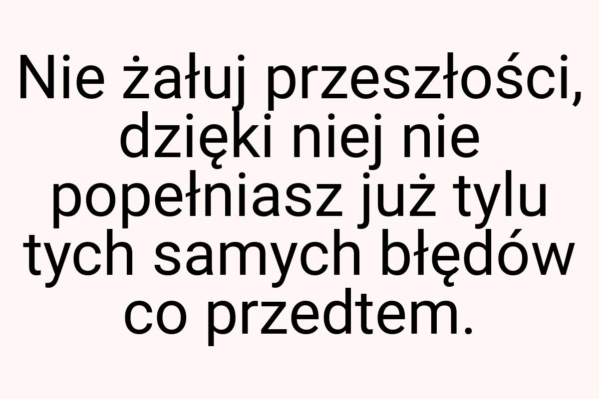 Nie żałuj przeszłości, dzięki niej nie popełniasz już tylu