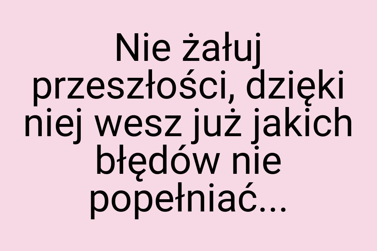 Nie żałuj przeszłości, dzięki niej wesz już jakich błędów