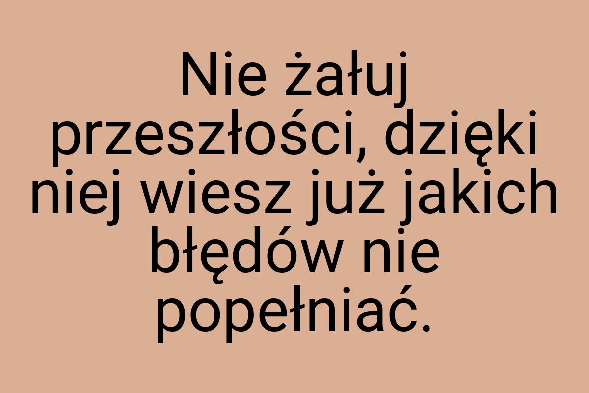 Nie żałuj przeszłości, dzięki niej wiesz już jakich błędów