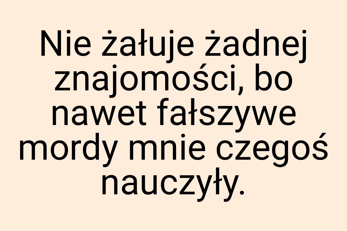 Nie żałuje żadnej znajomości, bo nawet fałszywe mordy mnie