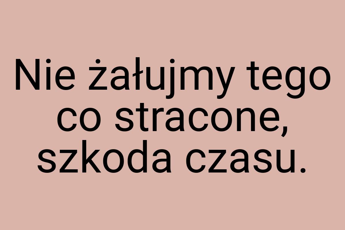 Nie żałujmy tego co stracone, szkoda czasu