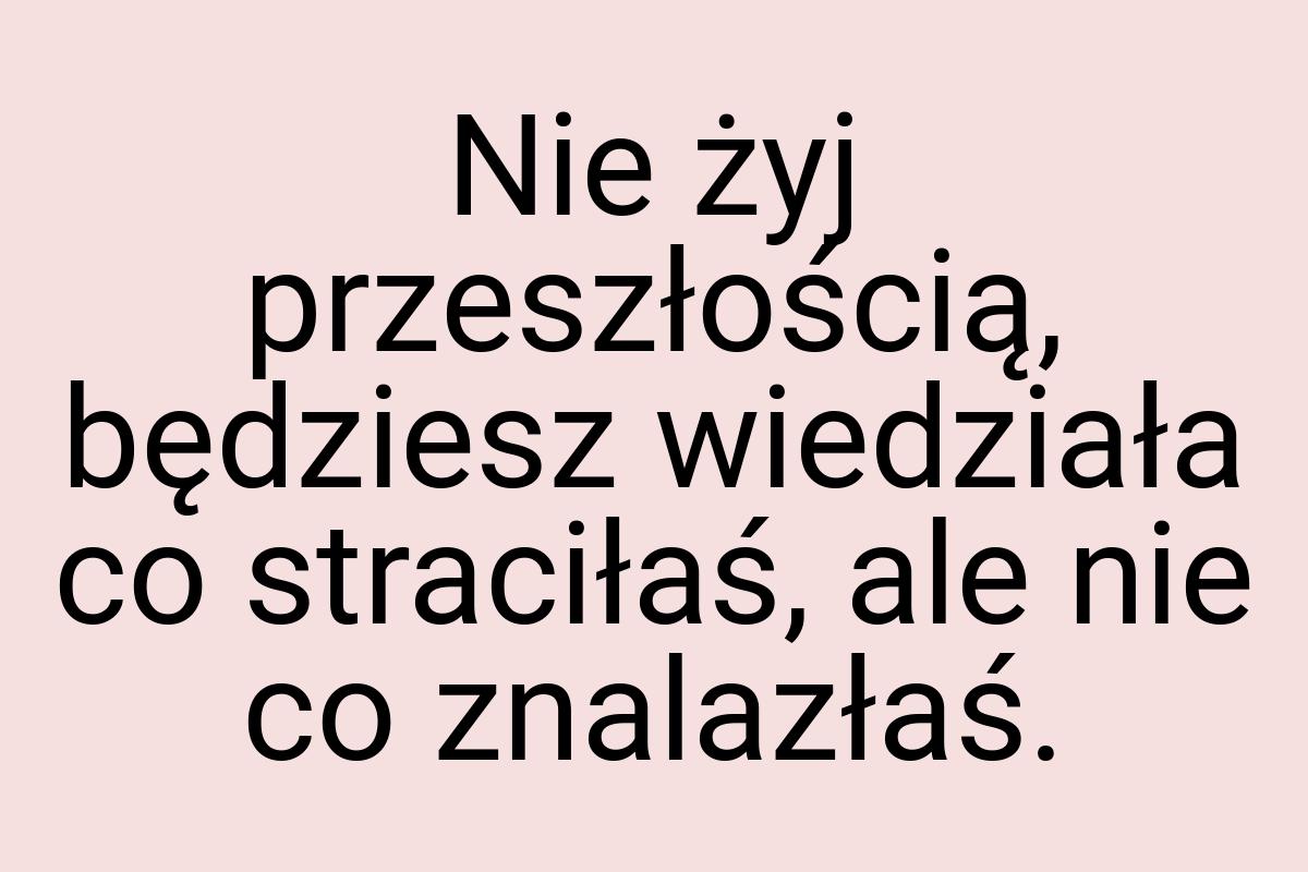 Nie żyj przeszłością, będziesz wiedziała co straciłaś, ale