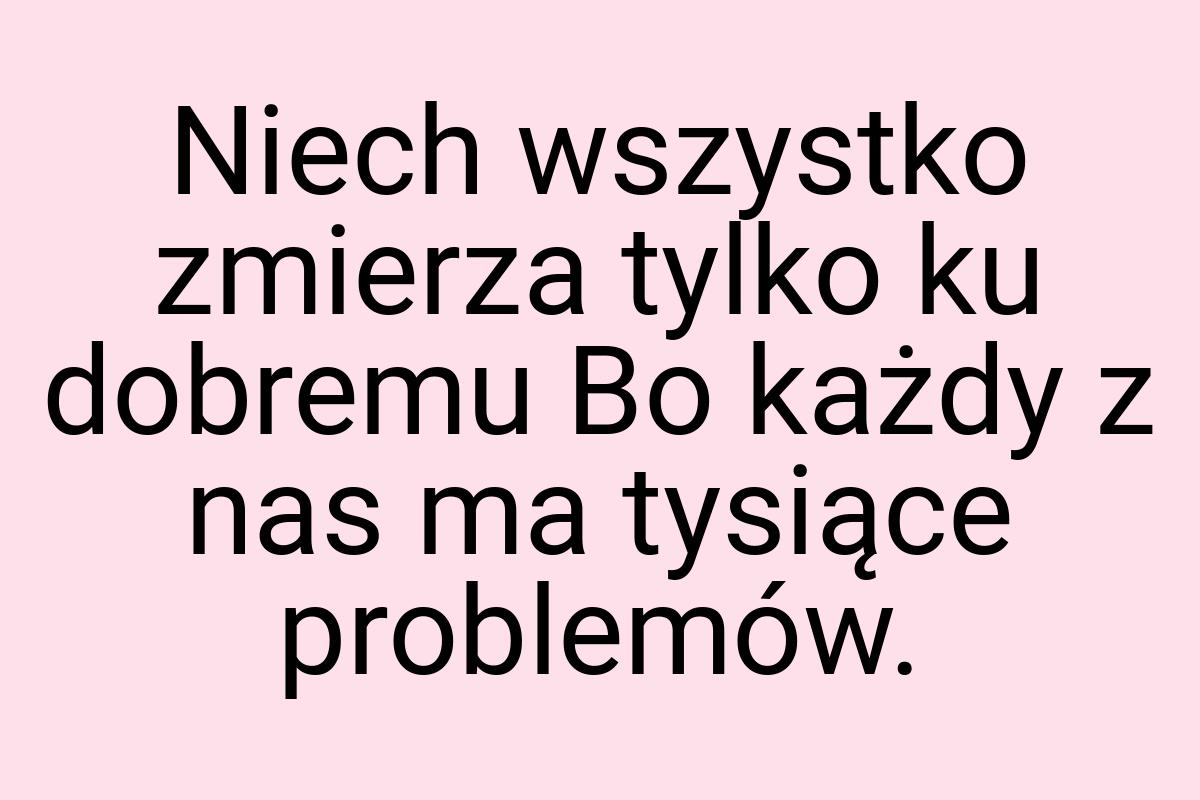 Niech wszystko zmierza tylko ku dobremu Bo każdy z nas ma