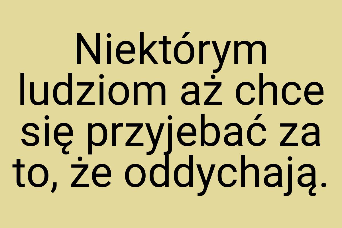 Niektórym ludziom aż chce się przyjebać za to, że oddychają