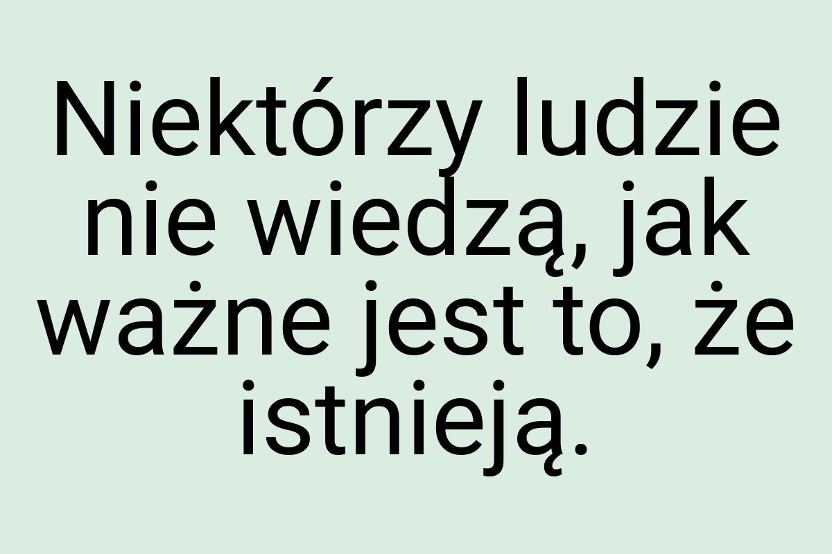 Niektórzy ludzie nie wiedzą, jak ważne jest to, że istnieją