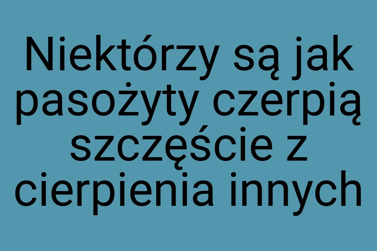 Niektórzy są jak pasożyty czerpią szczęście z cierpienia