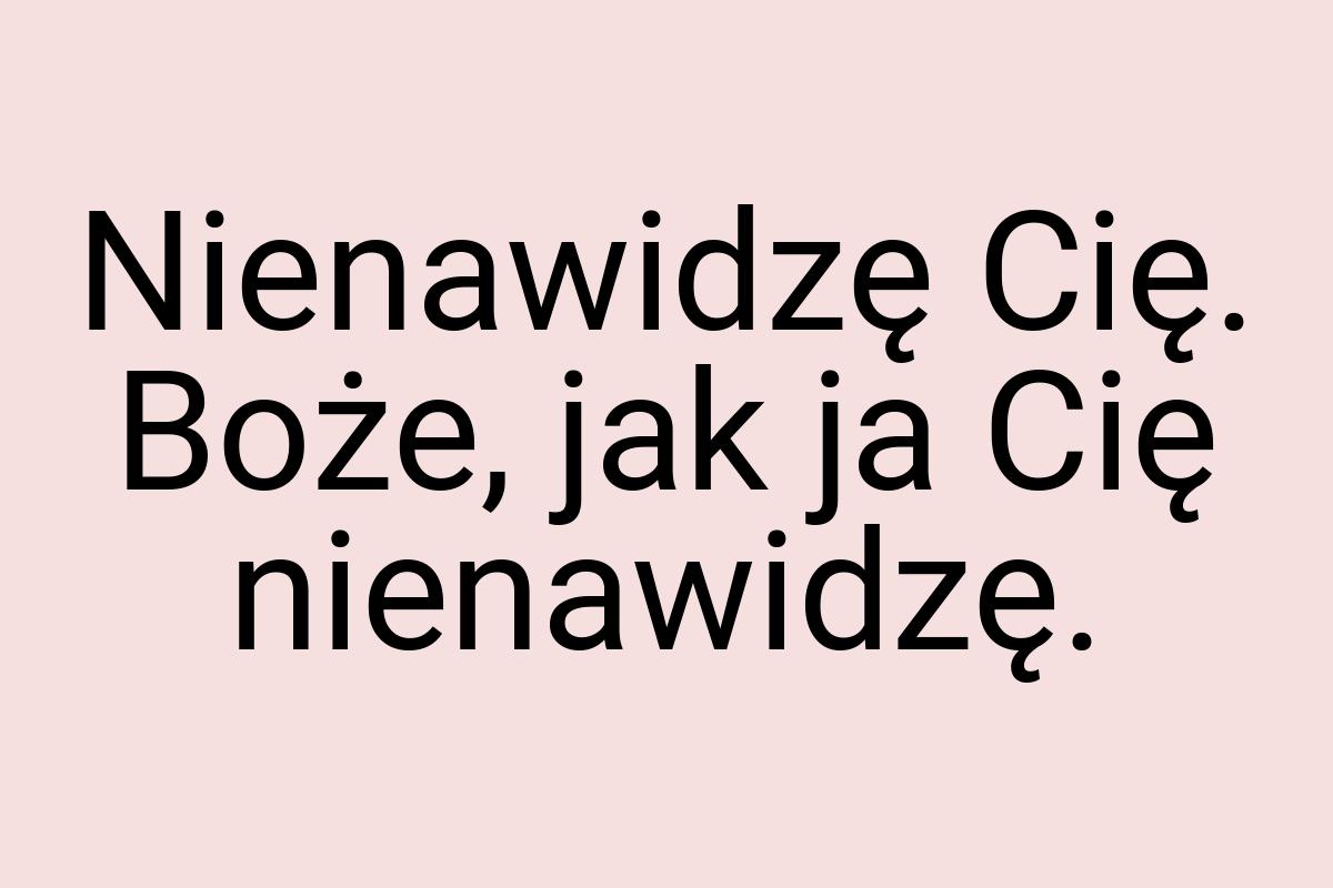 Nienawidzę Cię. Boże, jak ja Cię nienawidzę