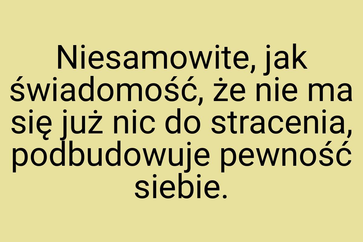 Niesamowite, jak świadomość, że nie ma się już nic do