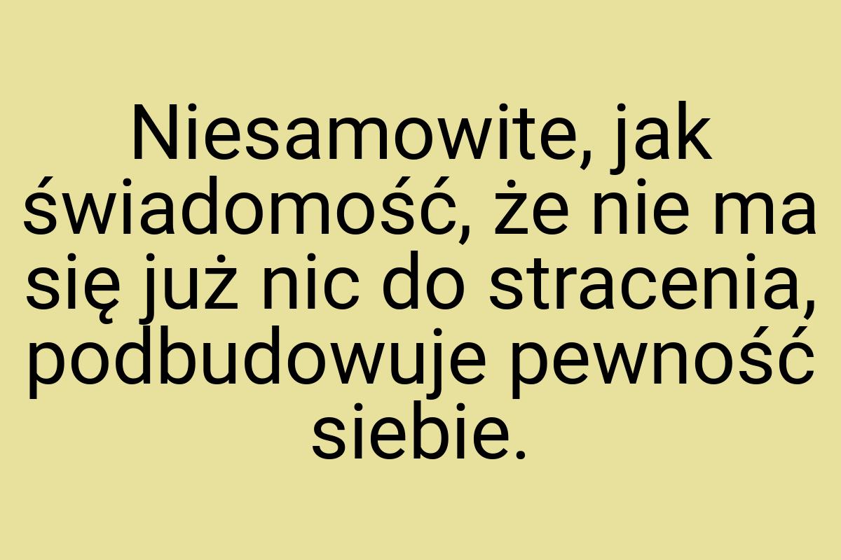 Niesamowite, jak świadomość, że nie ma się już nic do